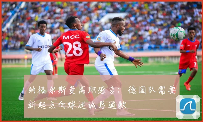 纳格尔斯曼离职感言：德国队需要新起点向球迷诚恳道歉