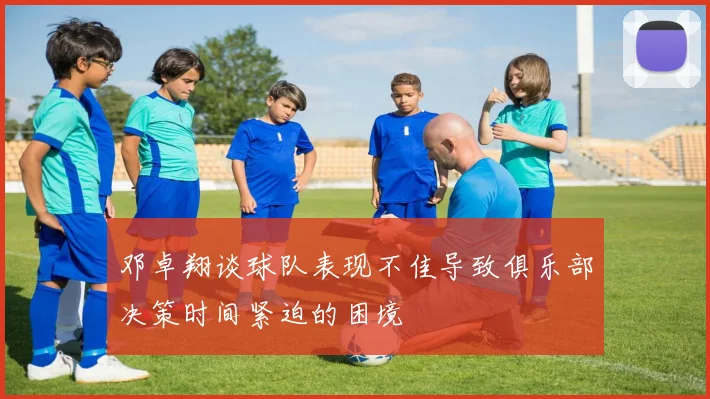 邓卓翔谈球队表现不佳导致俱乐部决策时间紧迫的困境