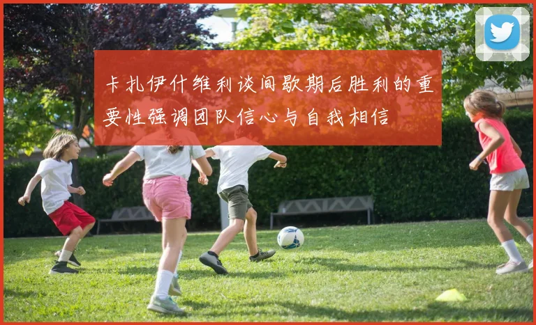 卡扎伊什维利谈间歇期后胜利的重要性强调团队信心与自我相信
