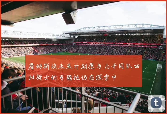 詹姆斯谈未来计划愿与儿子同队回归骑士的可能性仍在探索中