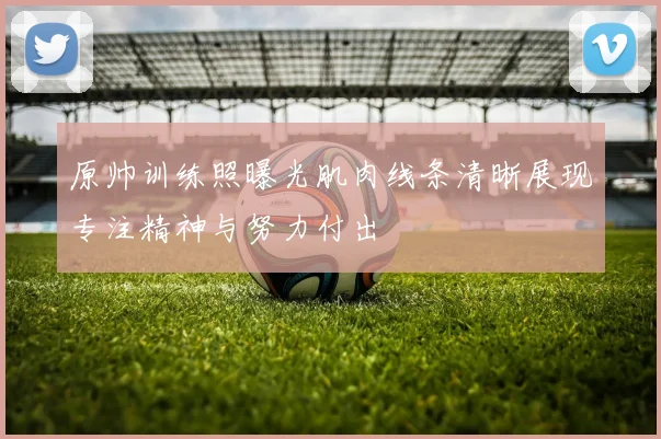 原帅训练照曝光肌肉线条清晰展现专注精神与努力付出
