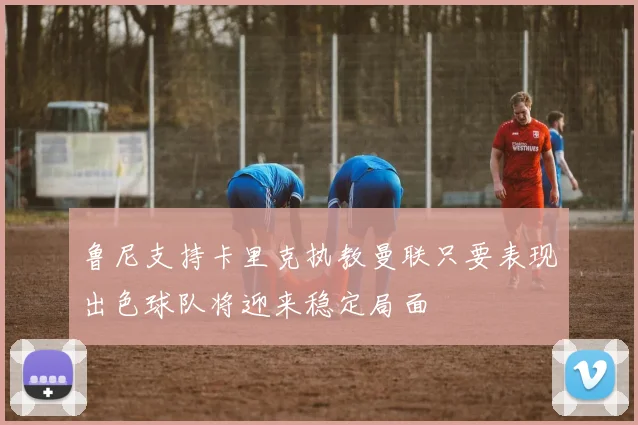 鲁尼支持卡里克执教曼联只要表现出色球队将迎来稳定局面