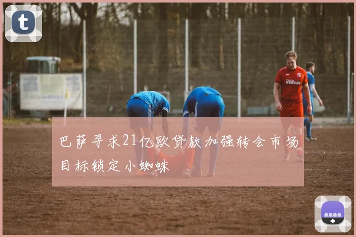 巴萨寻求21亿欧贷款加强转会市场目标锁定小蜘蛛