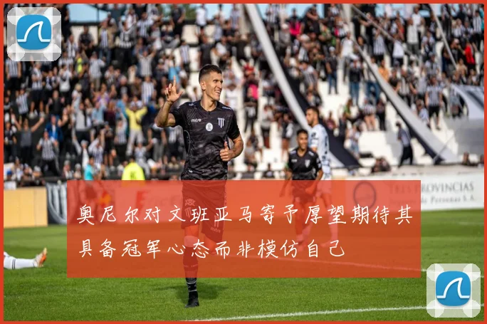 奥尼尔对文班亚马寄予厚望期待其具备冠军心态而非模仿自己