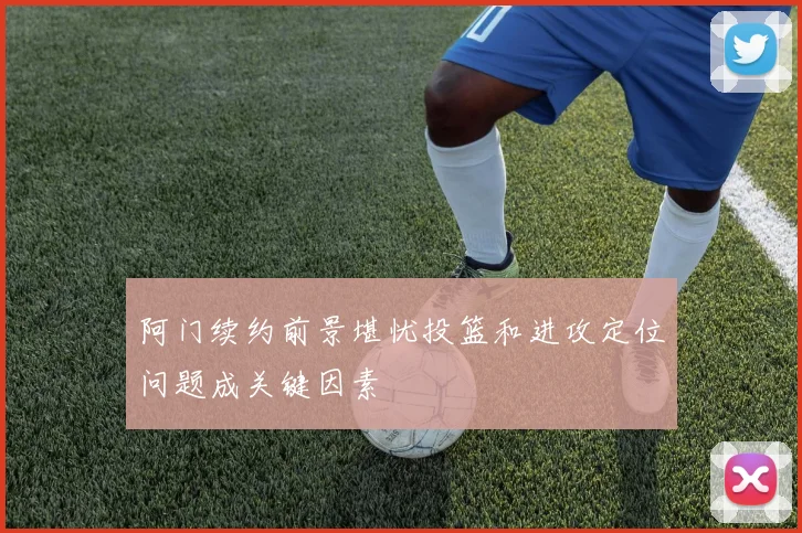 阿门续约前景堪忧投篮和进攻定位问题成关键因素