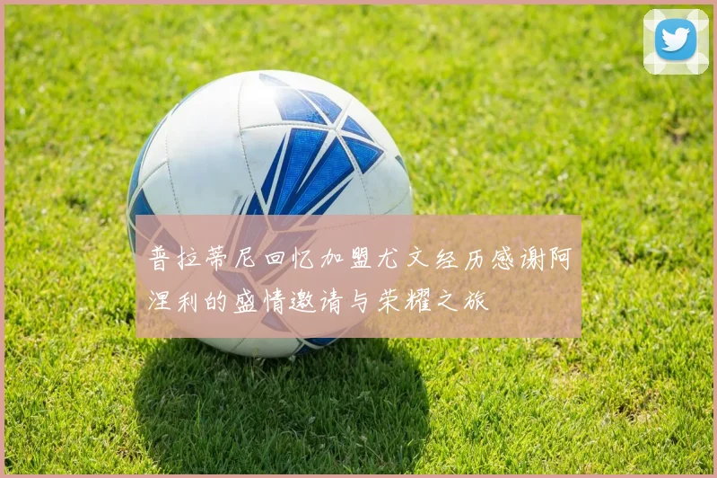 普拉蒂尼回忆加盟尤文经历感谢阿涅利的盛情邀请与荣耀之旅