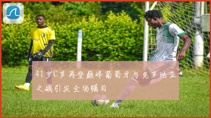 41岁C罗再登巅峰葡萄牙与克罗地亚之战引发全场瞩目