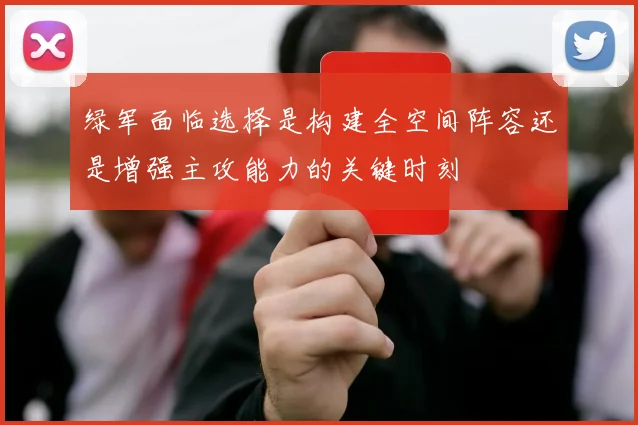 绿军面临选择是构建全空间阵容还是增强主攻能力的关键时刻