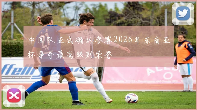 中国队正式确认参赛2026年东南亚杯争夺最高级别荣誉
