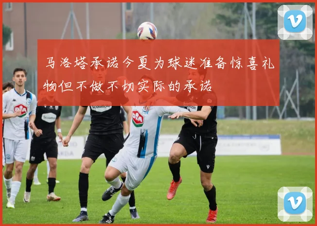 马洛塔承诺今夏为球迷准备惊喜礼物但不做不切实际的承诺