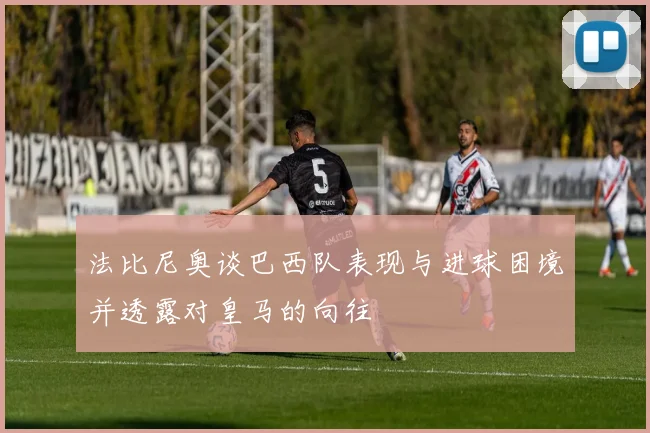 法比尼奥谈巴西队表现与进球困境并透露对皇马的向往