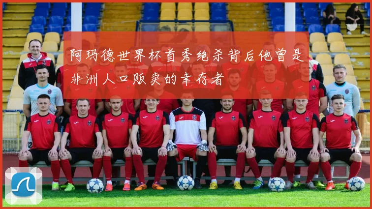 阿玛德世界杯首秀绝杀背后他曾是非洲人口贩卖的幸存者