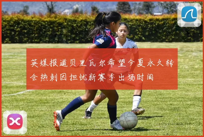 英媒报道贝里瓦尔希望今夏永久转会热刺因担忧新赛季出场时间